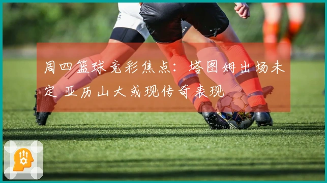 周四篮球竞彩焦点：塔图姆出场未定 亚历山大或现传奇表现