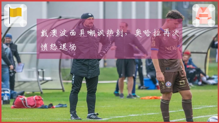 戴澳波面具嘲讽热刺，奥哈拉再次愤怒退场