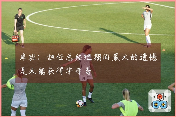 库班：担任总经理期间最大的遗憾是未能获得字母哥