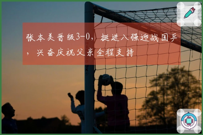 张本美晋级3-0，挺进八强迎战国乒，兴奋庆祝父亲全程支持