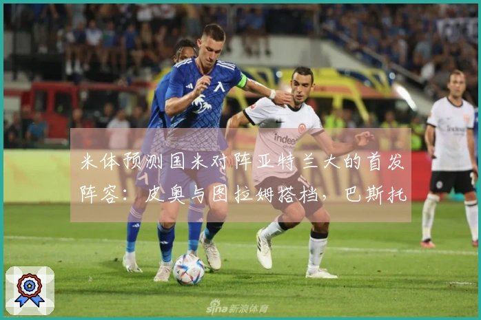 米体预测国米对阵亚特兰大的首发阵容：皮奥与图拉姆搭档，巴斯托尼或将首发