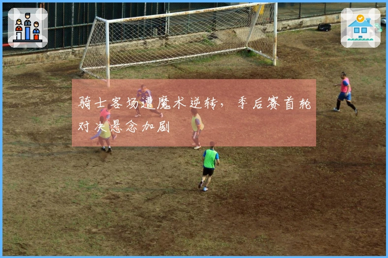 骑士客场遭魔术逆转，季后赛首轮对决悬念加剧