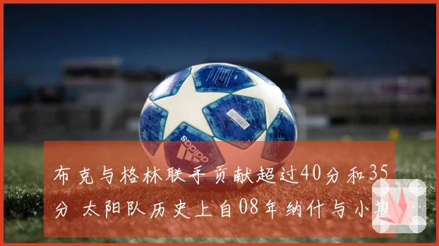 布克与格林联手贡献超过40分和35分 太阳队历史上自08年纳什与小斯以来的首对双星组合