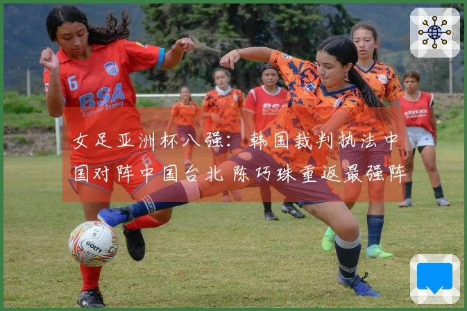 女足亚洲杯八强：韩国裁判执法中国对阵中国台北 陈巧珠重返最强阵容参赛