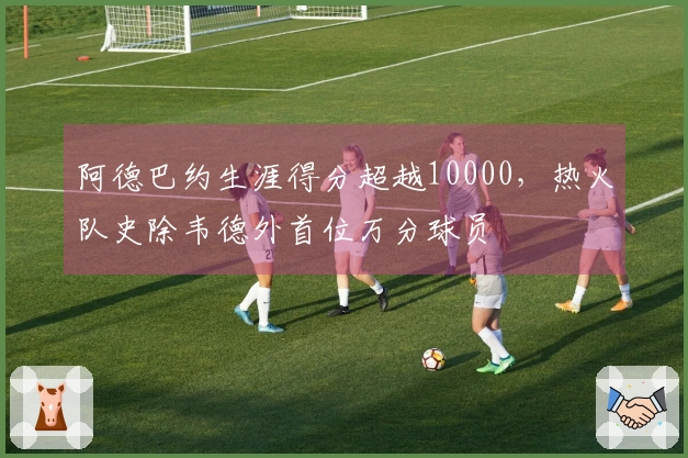 阿德巴约生涯得分超越10000，热火队史除韦德外首位万分球员
