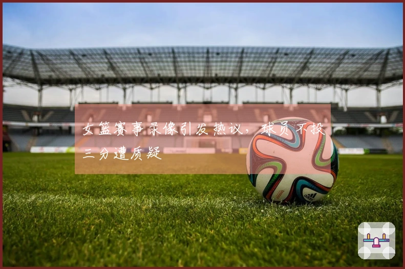 女篮赛事录像引发热议，球员不投三分遭质疑