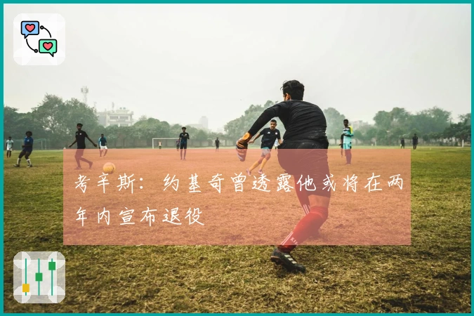 考辛斯：约基奇曾透露他或将在两年内宣布退役