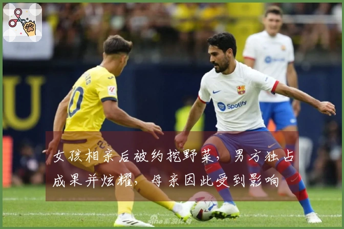 女孩相亲后被约挖野菜，男方独占成果并炫耀，母亲因此受到影响