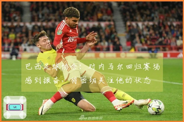 巴西足球协会：对内马尔回归赛场感到振奋，将密切关注他的状态