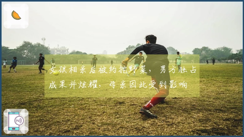女孩相亲后被约挖野菜，男方独占成果并炫耀，母亲因此受到影响
