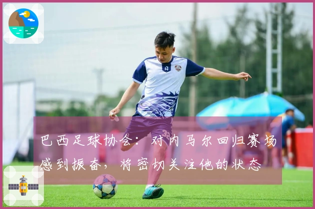 巴西足球协会：对内马尔回归赛场感到振奋，将密切关注他的状态