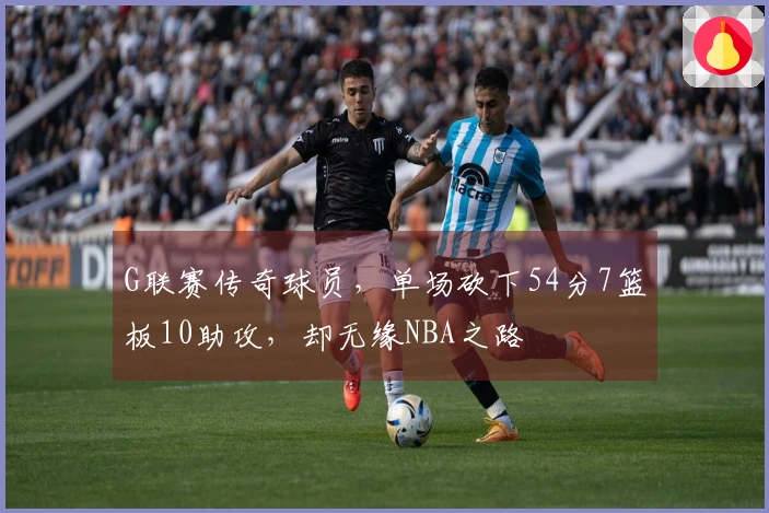 G联赛传奇球员，单场砍下54分7篮板10助攻，却无缘NBA之路
