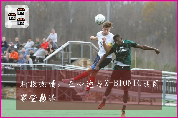 科技热情，王心迪与X-BIONIC共同攀登巅峰