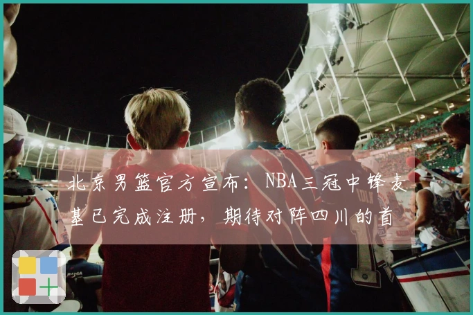 北京男篮官方宣布：NBA三冠中锋麦基已完成注册，期待对阵四川的首场比赛